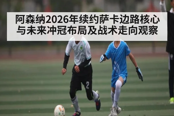 阿森纳2026年续约萨卡边路核心与未来冲冠布局及战术走向观察