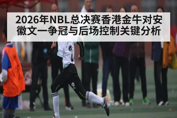 2026年NBL总决赛香港金牛对安徽文一争冠与后场控制关键分析